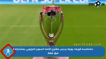 «منافسة قوية» يويفا يدرس مقترح إقامة السوبر الأوروبي بمشاركة 4 فرق فقط